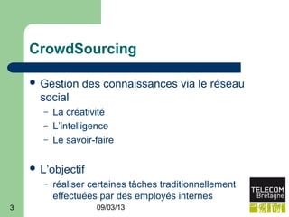 CrowdSourcing

     Gestion     des connaissances via le réseau
      social
       –   La créativité
       –   L’intelligence
       –   Le savoir-faire

     L’objectif
       –   réaliser certaines tâches traditionnellement
           effectuées par des employés internes
3                    09/03/13
 