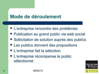 Mode de déroulement

     L’entreprise  rencontre des problèmes
     Publication au grand public via web social
     Sollicitation de solution auprès des publics
     Les publics donnent des propositions
     L’entreprise fait la sélection
     L’entreprise récompense le public
      sélectionné.

4                09/03/13
 