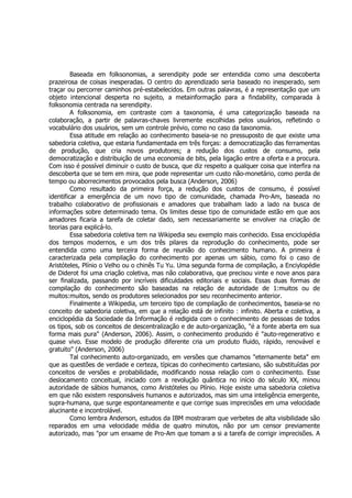 Baseada em folksonomias, a serendipity pode ser entendida como uma descoberta
prazeirosa de coisas inesperadas. O centro do aprendizado seria baseado no inesperado, sem
traçar ou percorrer caminhos pré-estabelecidos. Em outras palavras, é a representação que um
objeto intencional desperta no sujeito, a metainformação para a findability, comparada à
folksonomia centrada na serendipity.
         A folksonomia, em contraste com a taxonomia, é uma categorização baseada na
colaboração, a partir de palavras-chaves livremente escolhidas pelos usuários, refletindo o
vocabulário dos usuários, sem um controle prévio, como no caso da taxonomia.
         Essa atitude em relação ao conhecimento baseia-se no pressuposto de que existe uma
sabedoria coletiva, que estaria fundamentada em três forças: a democratização das ferramentas
de produção, que cria novos produtores; a redução dos custos de consumo, pela
democratização e distribuição de uma economia de bits, pela ligação entre a oferta e a procura.
Com isso é possível diminuir o custo de busca, que diz respeito a qualquer coisa que interfira na
descoberta que se tem em mira, que pode representar um custo não-monetário, como perda de
tempo ou aborrecimentos provocados pela busca (Anderson, 2006)
         Como resultado da primeira força, a redução dos custos de consumo, é possível
identificar a emergência de um novo tipo de comunidade, chamada Pro-Am, baseada no
trabalho colaborativo de profissionais e amadores que trabalham lado a lado na busca de
informações sobre determinado tema. Os limites desse tipo de comunidade estão em que aos
amadores ficaria a tarefa de coletar dado, sem necessariamente se envolver na criação de
teorias para explicá-lo.
         Essa sabedoria coletiva tem na Wikipedia seu exemplo mais conhecido. Essa enciclopédia
dos tempos modernos, e um dos três pilares da reprodução do conhecimento, pode ser
entendida como uma terceira forma de reunião do conhecimento humano. A primeira é
caracterizada pela compilação do conhecimento por apenas um sábio, como foi o caso de
Aristóteles, Plínio o Velho ou o chinês Tu Yu. Uma segunda forma de compilação, a Enciylopédie
de Diderot foi uma criação coletiva, mas não colaborativa, que precisou vinte e nove anos para
ser finalizada, passando por incríveis dificuldades editoriais e sociais. Essas duas formas de
compilação do conhecimento são baseadas na relação de autoridade de 1:muitos ou de
muitos:muitos, sendo os produtores selecionados por seu reconhecimento anterior.
         Finalmente a Wikipedia, um terceiro tipo de compilação de conhecimentos, baseia-se no
conceito de sabedoria coletiva, em que a relação está de infinito : infinito. Aberta e coletiva, a
enciclopédia da Sociedade da Informação é redigida com o conhecimento de pessoas de todos
os tipos, sob os conceitos de descentralização e de auto-organização, "é a fonte aberta em sua
forma mais pura" (Anderson, 2006). Assim, o conhecimento produzido é "auto-regenerativo e
quase vivo. Esse modelo de produção diferente cria um produto fluido, rápido, renovável e
gratuito" (Anderson, 2006)
         Tal conhecimento auto-organizado, em versões que chamamos "eternamente beta" em
que as questões de verdade e certeza, típicas do conhecimento cartesiano, são substituídas por
conceitos de versões e probabilidade, modificando nossa relação com o conhecimento. Esse
deslocamento conceitual, iniciado com a revolução quântica no início do século XX, minou
autoridade de sábios humanos, como Aristóteles ou Plínio. Hoje existe uma sabedoria coletiva
em que não existem responsáveis humanos e autorizados, mas sim uma inteligência emergente,
supra-humana, que surge espontaneamente e que corrige suas imprecisões em uma velocidade
alucinante e incontrolável.
         Como lembra Anderson, estudos da IBM mostraram que verbetes de alta visibilidade são
reparados em uma velocidade média de quatro minutos, não por um censor previamente
autorizado, mas "por um enxame de Pro-Am que tomam a si a tarefa de corrigir imprecisões. A
 