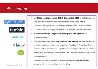 Microblogging


                             Les blogs sont apparus au début des années 2000 et ont connus une

                              très forte émancipation depuis notamment grâce à des acteurs

                              comme Skyblog en France ou Blogger (Google Inside) aux Etats-Unis.

                             Il a fallu 5 ans à la blogosphère pour se structurer (faisant apparaître

                             3 sous-ensembles : high-tech, politique et life style) et se

                              professionnaliser.

                             Tout se passait bien jusqu’à l’explosion des médias sociaux et la forte

                              montée en puissance du micro-blogging = Twitter et Friendfeed. Le

                              premier sert comme on l’a vu à publier des messages ultra-courts (même

                              en situation de mobilité), le deuxième sert à agréger sa production sur les

                              médias sociaux.

                             Le blog n’est plus le support de prédilection pour de l’information

                              chaude, il a été supplanté par le microblog.
Thursday, March 7, 2013                                                                             16
 