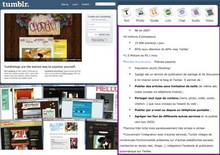 Tumblr
                                    Né en 2007

                            6 millions d’utilisateurs
                                    15 000 entrants / jour

                                    85% taux rétention Vs 40% chez Twitter

                            1.5 Milliard de PV / mois
                            Modèle économique : Thèmes payants
                                    Population jeune (Skyblog)

                                    Tumblr est un service de publication de partage et de discussion

                                     à mi-chemin entre le blog et Twitter. Il permet de :

                                    Publier des articles sans limitation de taille (et même des

                                     notes vocales via téléphone mobile) ;

                                    Partager tout type de contenu (liens, photo, vidéo, audio,

                                     citation…) que vous croissez au hasard du web ;

                                    Publier par e-mail ou depuis un téléphone portable ;

                                    Agréger les flux de différents autres services et re-publier

                                     vers eux (RSS)

                            Service très riche mais paradoxalement très simple à utiliser.
                            Concernant l’intégration avec d’autres services, Tumblr intègre de
                          nombreuses fonctionnalités présentes sur d’autres plateformes sociales

Thursday, March 7, 2013   (recherche en temps réel, #tags…), intégration Facebook et publication
                                                                                        17
                          automatique sur Twitter.
 