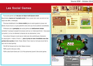 Source IFOP - Octobre 2010



        Les Social Games

  Les social games sont des jeux en ligne multi-joueurs dont
le gameplay repose sur le graphe social. Vous y jouez donc avec vos amis en leur

laçant des défis / challenges.

  Ces jeux bénéficient d’une forte viralité (plus le social graphe du joueur est
étendu et plus le jeu a un gros potentiel viral) ainsi que d’une audience considérable.

  Précisons que le gameplay des social games est relativement simple
(simpliste ?) puisque la plupart de ces jeux sont sur un mode asynchrone : Vous jouez

une partie / un tour et attendez la réponse de vos adversaires / amis.

  Les acteurs français ne sont pas en reste avec des authentiques champions
du casual game « made in France » ( jeux à prise en main immédiate avec des

parties très courtes ) (Cafe, Prizee, Motion Twin) mais ils n’ont pas encore fait le

saut vers le social gaming.

  26.4M de français sont sur des réseaux sociaux
  88% jouent à des jeux vidéo.
  56% à des Social Game soit 13.6 M de personnes jouent à des social games.




        Thursday, March 7, 2013                                                                            19
 