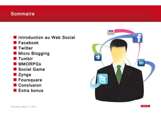 Sommaire




      Introduction au Web Social
      Facebook
      Twitter
      Micro Blogging
      Tumblr
      MMORPGs
      Social Game
      Zynga
      Foursquare
      Conclusion
      Extra bonus


Thursday, March 7, 2013            2
 