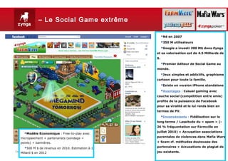 Zynga – Le Social Game extrême

                                                        Né en 2007
                                                        350 M utilisateurs
                                                        Google a investi 200 M$ dans Zynga
                                                   et sa valorisation est de 4.5 Milliards de
                                                   $.
                                                        Premier éditeur de Social Game au
                                                   monde.
                                                        Jeux simples et addictifs, graphisme
                                                   cartoon pour toute la famille.
                                                        Existe en version iPhone standalone
                                                        Avantages : Casual gaming avec
                                                   couche social (compétition entre amis)
                                                   profite de la puissance de Facebook
                                                   pour sa viralité et le lui rends bien en
                                                   termes de PV.
                                                        Inconvénients : Fidélisation sur le
                                                   long terme / Lassitude du « spam » (-
                                                   26 % fréquentation sur Farmville en
                                                   juillet 2010) + Accusation associations
     Modèle Economique : Free-to-play avec
   micropaiement + partenariats (sondage =         parentales de violences dans Mafia Wars

   points) + bannières.                            + Scam cf. méthodes douteuses des
                                                   partenaires + Accusations de plagiat de
     500 M $ de revenus en 2010. Estimation à 1
Thursday, March2012
   Millard $ en 7, 2013                            jeu existants.
                                                                                     20
 