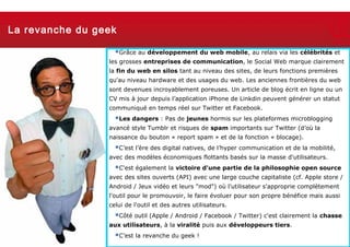 La revanche du geek

                              Grâce au développement du web mobile, au relais via les célébrités et
                            les grosses entreprises de communication, le Social Web marque clairement
                            la fin du web en silos tant au niveau des sites, de leurs fonctions premières
                            qu'au niveau hardware et des usages du web. Les anciennes frontières du web
                            sont devenues incroyablement poreuses. Un article de blog écrit en ligne ou un
                            CV mis à jour depuis l’application iPhone de Linkdin peuvent générer un statut
                            communiqué en temps réel sur Twitter et Facebook.
                              Les dangers : Pas de jeunes hormis sur les plateformes microblogging
                            avancé style Tumblr et risques de spam importants sur Twitter (d’où la
                            naissance du bouton « report spam » et de la fonction « blocage).
                              C’est l’ère des digital natives, de l’hyper communication et de la mobilité,
                            avec des modèles économiques flottants basés sur la masse d'utilisateurs.
                              C'est également la victoire d'une partie de la philosophie open source
                            avec des sites ouverts (API) avec une large couche capitaliste (cf. Apple store /
                            Android / Jeux vidéo et leurs "mod") où l'utilisateur s'approprie complètement
                            l'outil pour le promouvoir, le faire évoluer pour son propre bénéfice mais aussi
                            celui de l'outil et des autres utilisateurs.
                              Côté outil (Apple / Android / Facebook / Twitter) c'est clairement la chasse
                            aux utilisateurs, à la viralité puis aux développeurs tiers.
  Thursday, March 7, 2013
                              C’est la revanche du geek !                                            22
 