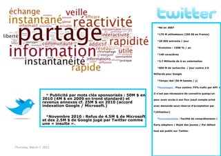 Twitter – Démarrage en flèche
                                                                          Né en 2007
                                                                          175 M utilisateurs (250 00 en France)
                                                                          20 000 entrants / jour
                                                                          Evolution : 1500 % / an
                                                                          140 caractères
                                                                          3.7 Milliards de $ en valorisation
                                                                          600 M de recherche    / jour contre 2.5

                                                                       Milliards pour Google

                                                                          Temps réel (50 M tweets / j)
                                                                          Avantages : Flux continu 75% trafic par API +
                                                                       Il n’est pas nécessaire de connaître quelqu’un
                     Publicité par mots clés sponsorisés : 50M $ en
                  2010 (4M $ en 2009 en trend standard) et             pour avoir accès à son flux (sauf compte privé
                  revenus annexes cf. 25M $ en 2010 (accord
                  indexation Google / Microsoft.)                      avec demande sous réserve d’acceptation par

                                                                       l’utilisateur)

                    Novembre 2010 : Refus de 4.5M $ de Microsoft         Inconvénients : Facilité de compréhension /
                  et des 2.5M $ de Google jugé par Twitter comme
                  une « insulte ».                                     Early adopters / Rejet des jeunes / Par défaut

                                                                       tout est public sur Twitter.




Thursday, March 7, 2013                                                                                         6
 