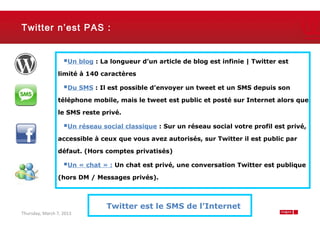 Twitter n’est PAS :


                   Un blog : La longueur d’un article de blog est infinie | Twitter est
                limité à 140 caractères

                   Du SMS : Il est possible d’envoyer un tweet et un SMS depuis son
                téléphone mobile, mais le tweet est public et posté sur Internet alors que

                le SMS reste privé.

                   Un réseau social classique : Sur un réseau social votre profil est privé,
                accessible à ceux que vous avez autorisés, sur Twitter il est public par

                défaut. (Hors comptes privatisés)

                   Un « chat » : Un chat est privé, une conversation Twitter est publique
                (hors DM / Messages privés).



                                Twitter est le SMS de l’Internet
Thursday, March 7, 2013                                                                    7
 