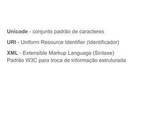 Unicode - conjunto padrão de caracteres
URI - Uniform Resource Identifier (Identificador)
XML - Extensible Markup Language (Sintaxe)
Padrão W3C para troca de informação estruturada
 