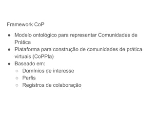 Framework CoP
● Modelo ontológico para representar Comunidades de
Prática
● Plataforma para construção de comunidades de prática
virtuais (CoPPla)
● Baseado em:
○ Domínios de interesse
○ Perfis
○ Registros de colaboração
 