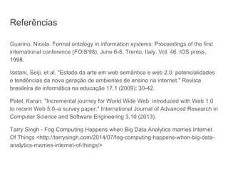 Referências
Guarino, Nicola. Formal ontology in information systems: Proceedings of the first
international conference (FOIS'98), June 6-8, Trento, Italy. Vol. 46. IOS press,
1998.
Isotani, Seiji, et al. "Estado da arte em web semântica e web 2.0: potencialidades
e tendências da nova geração de ambientes de ensino na internet." Revista
brasileira de informática na educação 17.1 (2009): 30-42.
Patel, Karan. "Incremental journey for World Wide Web: introduced with Web 1.0
to recent Web 5.0–a survey paper." International Journal of Advanced Research in
Computer Science and Software Engineering 3.10 (2013).
Tarry Singh - Fog Computing Happens when Big Data Analytics marries Internet
Of Things <http://tarrysingh.com/2014/07/fog-computing-happens-when-big-data-
analytics-marries-internet-of-things/>
 