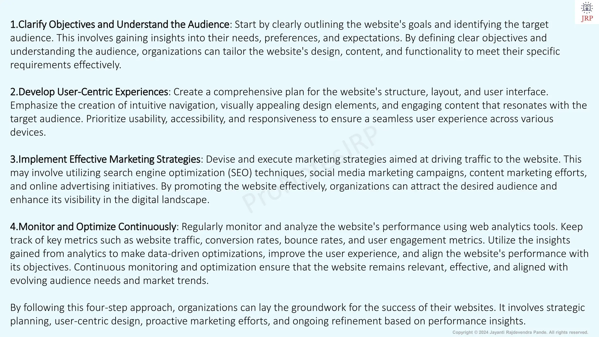 Copyright © 2024 Jayanti Rajdevendra Pande. All rights reserved.
1.Clarify Objectives and Understand the Audience: Start by clearly outlining the website's goals and identifying the target
audience. This involves gaining insights into their needs, preferences, and expectations. By defining clear objectives and
understanding the audience, organizations can tailor the website's design, content, and functionality to meet their specific
requirements effectively.
2.Develop User-Centric Experiences: Create a comprehensive plan for the website's structure, layout, and user interface.
Emphasize the creation of intuitive navigation, visually appealing design elements, and engaging content that resonates with the
target audience. Prioritize usability, accessibility, and responsiveness to ensure a seamless user experience across various
devices.
3.Implement Effective Marketing Strategies: Devise and execute marketing strategies aimed at driving traffic to the website. This
may involve utilizing search engine optimization (SEO) techniques, social media marketing campaigns, content marketing efforts,
and online advertising initiatives. By promoting the website effectively, organizations can attract the desired audience and
enhance its visibility in the digital landscape.
4.Monitor and Optimize Continuously: Regularly monitor and analyze the website's performance using web analytics tools. Keep
track of key metrics such as website traffic, conversion rates, bounce rates, and user engagement metrics. Utilize the insights
gained from analytics to make data-driven optimizations, improve the user experience, and align the website's performance with
its objectives. Continuous monitoring and optimization ensure that the website remains relevant, effective, and aligned with
evolving audience needs and market trends.
By following this four-step approach, organizations can lay the groundwork for the success of their websites. It involves strategic
planning, user-centric design, proactive marketing efforts, and ongoing refinement based on performance insights.
 