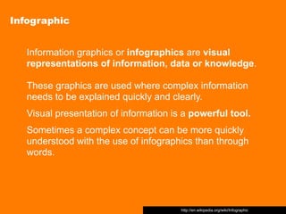 Infographic


   Information graphics or infographics are visual
   representations of information, data or knowledge.

   These graphics are used where complex information
   needs to be explained quickly and clearly.
   Visual presentation of information is a powerful tool.
   Sometimes a complex concept can be more quickly
   understood with the use of infographics than through
   words.




                                        http://en.wikipedia.org/wiki/Infographic
 