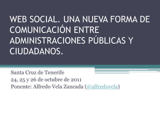 WEB SOCIAL. UNA NUEVA FORMA DE
COMUNICACIÓN ENTRE
ADMINISTRACIONES PÚBLICAS Y
CIUDADANOS.

Santa Cruz de Tenerife
24, 25 y 26 de octubre de 2011
Ponente: Alfredo Vela Zancada (@alfredovela)
 