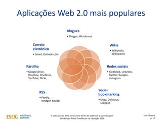 Aplicações Web 2.0 mais populares
Blogues
• Blogger, Wordpress
Wikis
• Wikipedia,
Wikispaces
Redes sociais
• Facebook, LinkedIn,
Twitter, Google+,
Instagram
Social
bookmarking
• Diigo, Delicious,
Scoop.it
RSS
• Feedly,
Nextgen Reader
Partilha
• Google Drive,
Dropbox, OneDrive,
YouTube, Flickr,
Correio
eletrónico
• Gmail, Outlook.com
Lino Oliveira
p. 11
A utilização da Web social como forma de potenciar a aprendizagem
Workshops Novas Tendências na Educação 2016
 