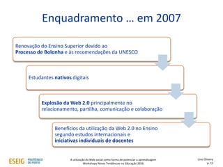 Enquadramento … em 2007
Renovação do Ensino Superior devido ao
Processo de Bolonha e às recomendações da UNESCO
Estudantes nativos digitais
Explosão da Web 2.0 principalmente no
relacionamento, partilha, comunicação e colaboração
Benefícios da utilização da Web 2.0 no Ensino
segundo estudos internacionais e
iniciativas individuais de docentes
Lino Oliveira
p. 13
A utilização da Web social como forma de potenciar a aprendizagem
Workshops Novas Tendências na Educação 2016
 