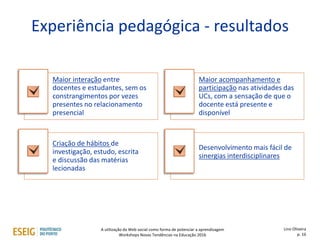 Experiência pedagógica - resultados
Maior interação entre
docentes e estudantes, sem os
constrangimentos por vezes
presentes no relacionamento
presencial
Maior acompanhamento e
participação nas atividades das
UCs, com a sensação de que o
docente está presente e
disponível
Criação de hábitos de
investigação, estudo, escrita
e discussão das matérias
lecionadas
Desenvolvimento mais fácil de
sinergias interdisciplinares
Lino Oliveira
p. 16
A utilização da Web social como forma de potenciar a aprendizagem
Workshops Novas Tendências na Educação 2016
 