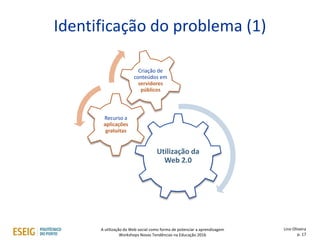 Identificação do problema (1)
Utilização da
Web 2.0
Recurso a
aplicações
gratuitas
Criação de
conteúdos em
servidores
públicos
Lino Oliveira
p. 17
A utilização da Web social como forma de potenciar a aprendizagem
Workshops Novas Tendências na Educação 2016
 