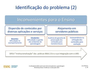 Identificação do problema (2)
Inconvenientes para o Ensino
Dispersão de conteúdos por
diversas aplicações e serviços
Docentes:
Dificuldade no
acompanhamento
Estudantes:
Dificuldade na gestão
dos ambientes de
aprendizagem
Alojamento em
servidores públicos
Ausência de garantia de
preservação dos
conteúdos para
memória futura
Inconveniência na
utilização dos
conteúdos para
avaliação
Difícil “institucionalização” das práticas Web 2.0 e a sua integração com o LMS
Lino Oliveira
p. 18
A utilização da Web social como forma de potenciar a aprendizagem
Workshops Novas Tendências na Educação 2016
 