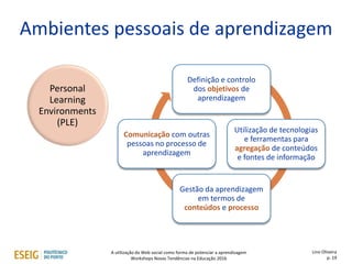 Personal
Learning
Environments
(PLE)
Ambientes pessoais de aprendizagem
Definição e controlo
dos objetivos de
aprendizagem
Utilização de tecnologias
e ferramentas para
agregação de conteúdos
e fontes de informação
Gestão da aprendizagem
em termos de
conteúdos e processo
Comunicação com outras
pessoas no processo de
aprendizagem
Lino Oliveira
p. 19
A utilização da Web social como forma de potenciar a aprendizagem
Workshops Novas Tendências na Educação 2016
 