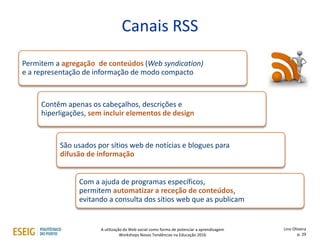 Canais RSS
Permitem a agregação de conteúdos (Web syndication)
e a representação de informação de modo compacto
Contêm apenas os cabeçalhos, descrições e
hiperligações, sem incluir elementos de design
São usados por sítios web de notícias e blogues para
difusão de informação
Com a ajuda de programas específicos,
permitem automatizar a receção de conteúdos,
evitando a consulta dos sítios web que as publicam
Lino Oliveira
p. 29
A utilização da Web social como forma de potenciar a aprendizagem
Workshops Novas Tendências na Educação 2016
 