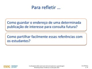 Como guardar o endereço de uma determinada
publicação de interesse para consulta futura?
Como partilhar facilmente essas referências com
os estudantes?
Para refletir …
Lino Oliveira
p. 35
A utilização da Web social como forma de potenciar a aprendizagem
Workshops Novas Tendências na Educação 2016
 