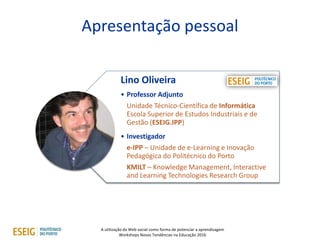 A utilização da Web social como forma de potenciar a aprendizagem
Workshops Novas Tendências na Educação 2016
Apresentação pessoal
4
Lino Oliveira
• Professor Adjunto
Unidade Técnico-Científica de Informática
Escola Superior de Estudos Industriais e de
Gestão (ESEIG.IPP)
• Investigador
e-IPP – Unidade de e-Learning e Inovação
Pedagógica do Politécnico do Porto
KMILT – Knowledge Management, Interactive
and Learning Technologies Research Group
 