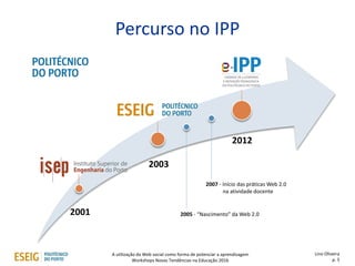 2001
2003
2012
A utilização da Web social como forma de potenciar a aprendizagem
Workshops Novas Tendências na Educação 2016
Percurso no IPP
Lino Oliveira
p. 5
2007 - Início das práticas Web 2.0
na atividade docente
2005 - “Nascimento” da Web 2.0
 