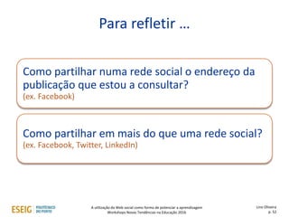 Como partilhar numa rede social o endereço da
publicação que estou a consultar?
(ex. Facebook)
Como partilhar em mais do que uma rede social?
(ex. Facebook, Twitter, LinkedIn)
Para refletir …
Lino Oliveira
p. 52
A utilização da Web social como forma de potenciar a aprendizagem
Workshops Novas Tendências na Educação 2016
 