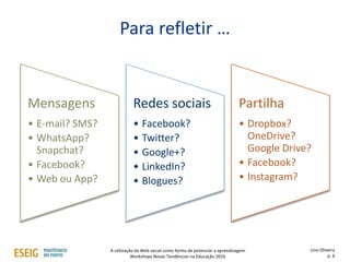 Para refletir …
Mensagens
• E-mail? SMS?
• WhatsApp?
Snapchat?
• Facebook?
• Web ou App?
Redes sociais
• Facebook?
• Twitter?
• Google+?
• LinkedIn?
• Blogues?
Partilha
• Dropbox?
OneDrive?
Google Drive?
• Facebook?
• Instagram?
Lino Oliveira
p. 6
A utilização da Web social como forma de potenciar a aprendizagem
Workshops Novas Tendências na Educação 2016
 