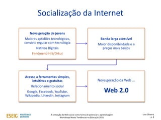 Socialização da Internet
Lino Oliveira
p. 8
Nova geração de jovens
Maiores aptidões tecnológicas,
convívio regular com tecnologia
Nativos Digitais
Fenómeno Hi5/Orkut
Banda larga acessível
Maior disponibilidade e a
preços mais baixos
Acesso a ferramentas simples,
intuitivas e gratuitas
Relacionamento social
Google, Facebook, YouTube,
Wikipedia, LinkedIn, Instagram
Nova geração da Web ...
Web 2.0
A utilização da Web social como forma de potenciar a aprendizagem
Workshops Novas Tendências na Educação 2016
 