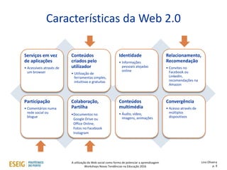 Características da Web 2.0
Serviços em vez
de aplicações
• Acessíveis através de
um browser
Conteúdos
criados pelo
utilizador
• Utilização de
ferramentas simples,
intuitivas e gratuitas
Participação
• Comentários numa
rede social ou
blogue
Colaboração,
Partilha
•Documentos no
Google Drive ou
Office Online,
Fotos no Facebook
Instagram
Identidade
• Informações
pessoais alojadas
online
Relacionamento,
Recomendação
• Convites no
Facebook ou
LinkedIn,
recomendações na
Amazon
Conteúdos
multimédia
• Áudio, vídeo,
imagens, animações
Convergência
• Acesso através de
múltiplos
dispositivos
Lino Oliveira
p. 9
A utilização da Web social como forma de potenciar a aprendizagem
Workshops Novas Tendências na Educação 2016
 