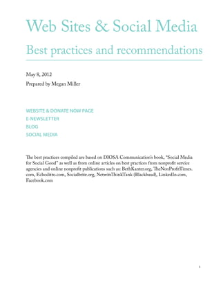 Web Sites & Social Media
Best practices and recommendations
May 8, 2012
Prepared by Megan Miller




WEBSITE & DONATE NOW PAGE
E-NEWSLETTER
BLOG
SOCIAL MEDIA



The best practices compiled are based on DIOSA Communication’s book, “Social Media
for Social Good” as well as from online articles on best practices from nonprofit service
agencies and online nonprofit publications such as: BethKanter.org, TheNonProfitTimes.
com, Echoditto.com, Socialbrite.org, NetwitsThinkTank (Blackbaud), LinkedIn.com,
Facebook.com




                                                                                            1
 