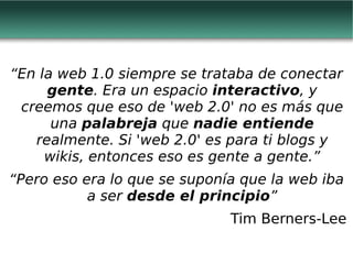 “ En la web 1.0 siempre se trataba de conectar  gente . Era un espacio  interactivo , y creemos que eso de 'web 2.0' no es más que una  palabreja  que  nadie entiende  realmente. Si 'web 2.0' es para ti blogs y wikis, entonces eso es gente a gente.” “ Pero eso era lo que se suponía que la web iba a ser  desde el principio ” Tim Berners-Lee 