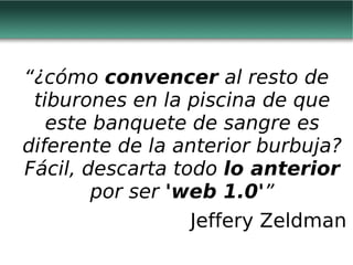 “ ¿cómo  convencer  al resto de tiburones en la piscina de que este banquete de sangre es diferente de la anterior burbuja? Fácil, descarta todo  lo anterior  por ser  'web 1.0' ” Jeffery Zeldman 