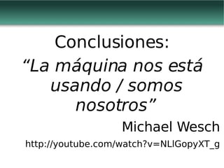 Conclusiones: “ La máquina nos está usando / somos nosotros” Michael Wesch http://youtube.com/watch?v=NLlGopyXT_g 