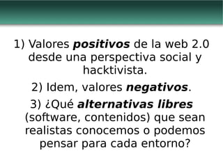 1) Valores  positivos  de la web 2.0 desde una perspectiva social y hacktivista. 2) Idem, valores  negativos . 3) ¿Qué  alternativas libres  (software, contenidos) que sean realistas conocemos o podemos pensar para cada entorno? 