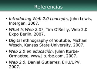 Referencias Introducing Web 2.0 concepts , John Lewis, Intergen, 2007. What Is Web 2.0? , Tim O'Reilly, Web 2.0 Expo Berlin, 2007. Digital ethnography of Youtube, Michael Wesch, Kansas State University, 2007. Web 2.0 en educación , Julen Iturbe-Ormaetxe, www.jiturbe.com, 2007. Web 2.0 , Daniel Gutierrez, EHU/UPV, 2007. 
