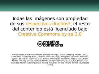 Todas las imágenes son propiedad de sus  respectivos dueños* , el resto del contenido está licenciado bajo  Creative Commons by-sa 3.0 * Iñigo Alonso, Creative Commons, Wikipedia Google, Yahoo!, Nireblog, Twitter, ODEO, Slideshare, Euskatube, Bildu, Zabaldu, Meneame, Digg, Wordpress, Docuwiki, Netvibes, EyeOS, del.icio.us, Magnolia, EITB, Blogari, Wikispaces, Technorati, frielp (Flickr),  frielp (Flickr), tedsblog (Flickr), michale (Flickr), peterprice (Flickr), d_a_v_i_d_m_(Flickr), exil-fischkoop (Flickr), supercillousness (Flickr), TynCanes (Flickr), JimGris (Flickr), lievensoete (Flickr) 