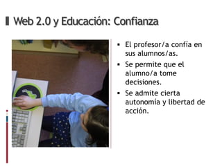 Web 2.0 y Educación: Confianza

                      El profesor/a confía en
                       sus alumnos/as.
                      Se permite que el
                       alumno/a tome
                       decisiones.
                      Se admite cierta
                       autonomía y libertad de
                       acción.
 