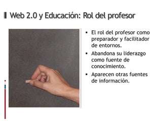 Web 2.0 y Educación: Rol del profesor

                       El rol del profesor como
                        preparador y facilitador
                        de entornos.
                       Abandona su liderazgo
                        como fuente de
                        conocimiento.
                       Aparecen otras fuentes
                        de información.
 