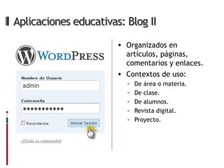 Aplicaciones educativas: Blog II

                        Organizados en
                         artículos, páginas,
                         comentarios y enlaces.
                        Contextos de uso:
                          De área o materia.
                          De clase.
                          De alumnos.
                          Revista digital.
                          Proyecto.
 