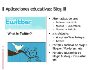 Aplicaciones educativas: Blog III
                        Alternativas de uso:
                           Profesor -> Artículo.
                           Alumno -> Comentario.
                           Alumno -> Artículo.
                        Microbloging:
                           Wordpress+Tema Prologue.
                           Twitter.
                        Portales públicos de blogs :
                         Blogger, Wordpress, etc
                        Portales educativos de
                         blogs: Arablogs, Educastur,
                         etc.
 