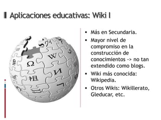 Aplicaciones educativas: Wiki I

                        Más en Secundaria.
                        Mayor nivel de
                         compromiso en la
                         construcción de
                         conocimientos -> no tan
                         extendido como blogs.
                        Wiki más conocida:
                         Wikipedia.
                        Otros Wikis: Wikillerato,
                         Gleducar, etc.
 