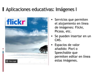 Aplicaciones educativas: Imágenes I

                       Servicios que permiten
                        el alojamiento en línea
                        de imágenes: Flickr,
                        Picasa, etc.
                       Se pueden insertar en un
                        CMS.
                       Espacios de valor
                        añadido: Pixrl o
                        Speechable que
                        permiten editar en línea
                        estas imágenes.
 