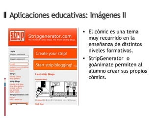 Aplicaciones educativas: Imágenes II

                       El cómic es una tema
                        muy recurrido en la
                        enseñanza de distintos
                        niveles formativos.
                       StripGenerator o
                        goAnimate permiten al
                        alumno crear sus propios
                        cómics.
 