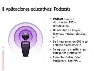 Aplicaciones educativas: Podcasts
                       Podcast = MP3 +
                        distribución RSS +
                        reproductor.
                       De utilidad en lengua,
                        idiomas, música, plástica,
                        etc.
                       Se integran en un CMS o se
                        enlazan directamente.
                       Se agrupan y clasifican por
                        categorías y etiquetas.
                       Ejemplo: GoEar, Odeo,
                        PodSonoro, LastFM, …
 