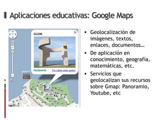 Aplicaciones educativas: Google Maps

                      Geolocalización de
                       imágenes, textos,
                       enlaces, documentos…
                      De aplicación en
                       conocimiento, geografía,
                       matemáticas, etc.
                      Servicios que
                       geolocalizan sus recursos
                       sobre Gmap: Panoramio,
                       Youtube, etc
 