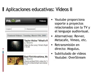 Aplicaciones educativas: Vídeos II

                        Youtube proporciona
                         soporte a proyectos
                         relacionados con la TV y
                         el lenguaje audiovisual.
                        Alternativas: Revver,
                         Metacafe, Vimeo, etc.
                        Retransmisión en
                         directo: Mogulus.
                        Subtitulado de vídeos
                         Youtube: OverStream
 