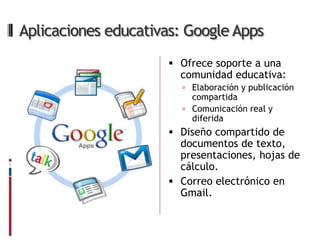 Aplicaciones educativas: Google Apps
                      Ofrece soporte a una
                       comunidad educativa:
                        Elaboración y publicación
                         compartida
                        Comunicación real y
                         diferida
                      Diseño compartido de
                       documentos de texto,
                       presentaciones, hojas de
                       cálculo.
                      Correo electrónico en
                       Gmail.
 