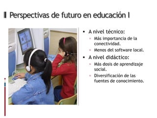 Perspectivas de futuro en educación I

                       A nivel técnico:
                         Más importancia de la
                          conectividad.
                         Menos del software local.
                       A nivel didáctico:
                         Más dosis de aprendizaje
                          social.
                         Diversificación de las
                          fuentes de conocimiento.
 
